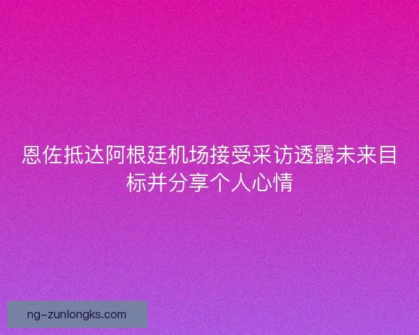 恩佐抵达阿根廷机场接受采访透露未来目标并分享个人心情