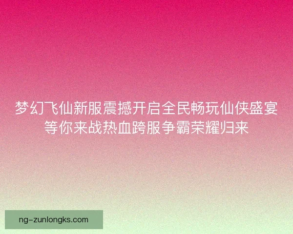 梦幻飞仙新服震撼开启全民畅玩仙侠盛宴等你来战热血跨服争霸荣耀归来